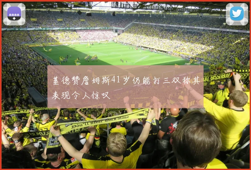 基德赞詹姆斯41岁仍能打三双称其表现令人惊叹