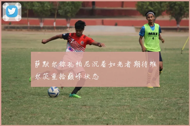 萨默尔称孔帕尼沉着如老者期待维尔茨重拾巅峰状态