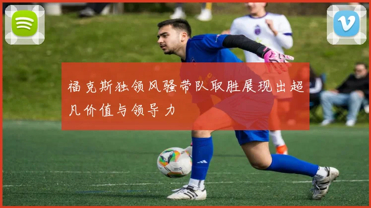 福克斯独领风骚带队取胜展现出超凡价值与领导力