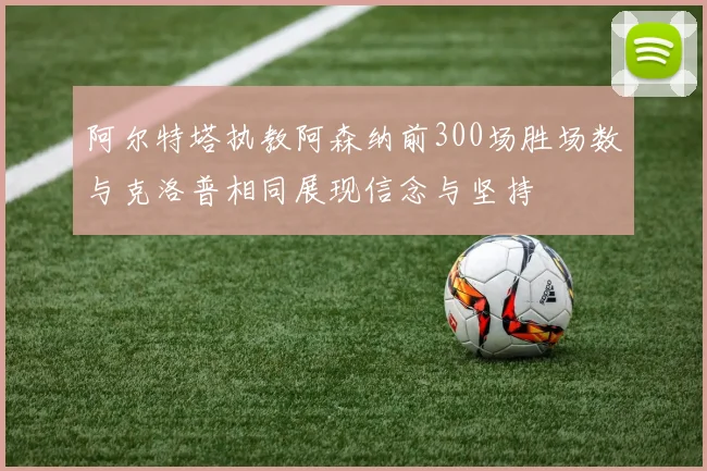 阿尔特塔执教阿森纳前300场胜场数与克洛普相同展现信念与坚持