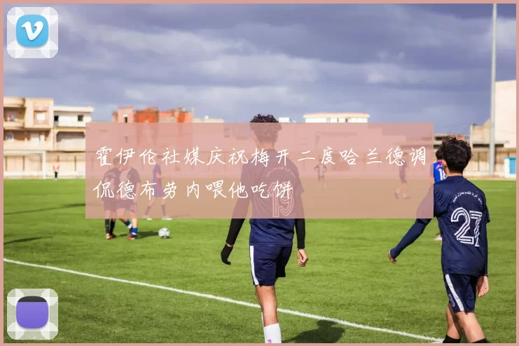 霍伊伦社媒庆祝梅开二度哈兰德调侃德布劳内喂他吃饼