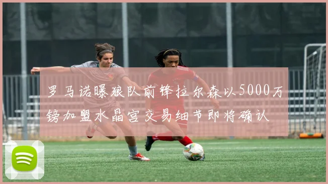 罗马诺曝狼队前锋拉尔森以5000万镑加盟水晶宫交易细节即将确认