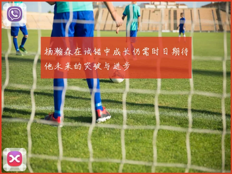 杨瀚森在试错中成长仍需时日期待他未来的突破与进步