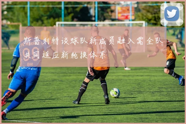 斯普利特谈球队新成员融入需全队共同适应新轮换体系