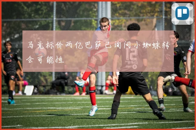 马竞标价两亿巴萨已询问小蜘蛛转会可能性
