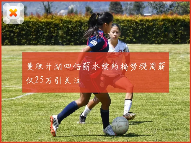 曼联计划四倍薪水续约梅努现周薪仅25万引关注