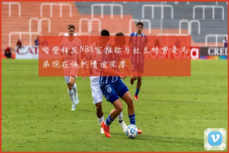 哈登转发NBA官推称与杜兰特曾是兄弟现在依然情谊深厚