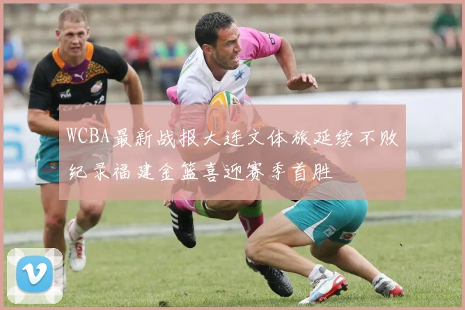 WCBA最新战报大连文体旅延续不败纪录福建金篮喜迎赛季首胜