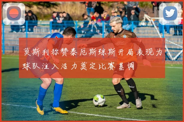 莫斯利称赞泰厄斯琼斯开局表现为球队注入活力奠定比赛基调