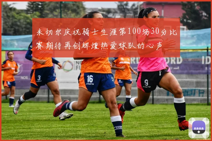 米切尔庆祝骑士生涯第100场30分比赛期待再创辉煌热爱球队的心声